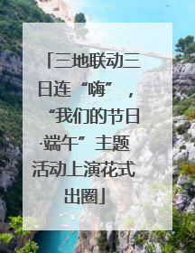 三地联动三日连“嗨”，“我们的节日·端午”主题活动上演花式出圈