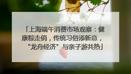 上海端午消费市场观察：健康粽走俏，传统习俗添新意，“龙舟经济”与亲子游共热