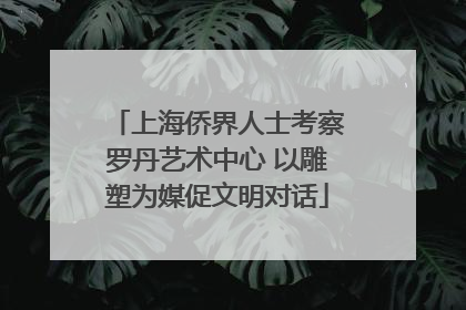 上海侨界人士考察罗丹艺术中心 以雕塑为媒促文明对话