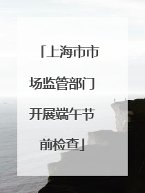 上海市市场监管部门开展端午节前检查