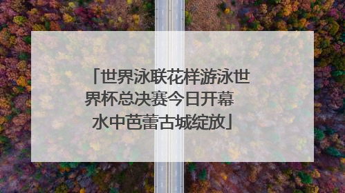 世界泳联花样游泳世界杯总决赛今日开幕 水中芭蕾古城绽放