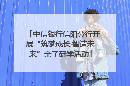 中信银行信阳分行开展“筑梦成长·智造未来”亲子研学活动