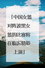 中国女篮对阵波黑女篮的比赛将在临沂精彩上演