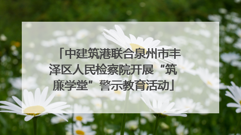 中建筑港联合泉州市丰泽区人民检察院开展“筑廉学堂”警示教育活动