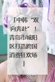 中韩“双向奔赴”！青岛市城阳区打造跨国消费狂欢场