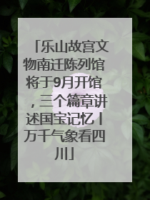 乐山故宫文物南迁陈列馆将于9月开馆，三个篇章讲述国宝记忆丨万千气象看四川