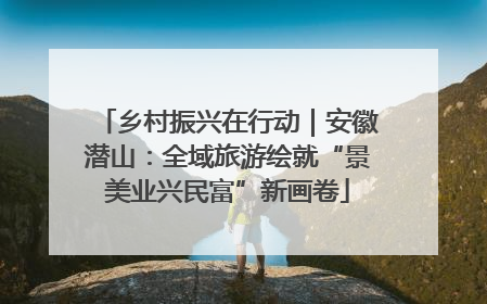 乡村振兴在行动｜安徽潜山：全域旅游绘就“景美业兴民富”新画卷