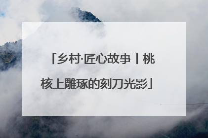 乡村·匠心故事丨桃核上雕琢的刻刀光影