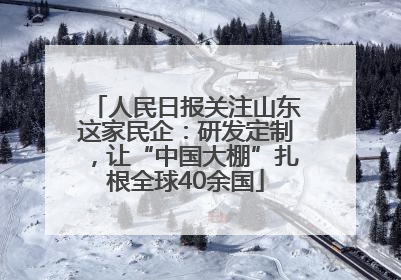 人民日报关注山东这家民企：研发定制，让“中国大棚”扎根全球40余国
