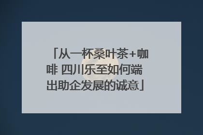 从一杯桑叶茶+咖啡 四川乐至如何端出助企发展的诚意