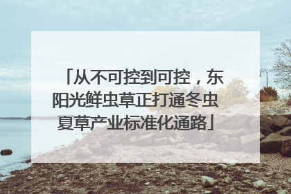 从不可控到可控，东阳光鲜虫草正打通冬虫夏草产业标准化通路