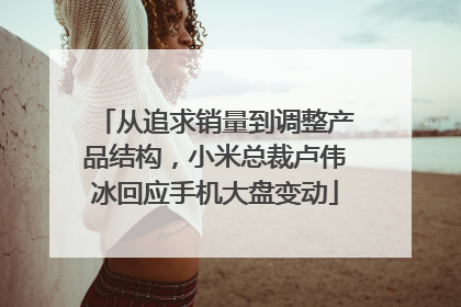 从追求销量到调整产品结构，小米总裁卢伟冰回应手机大盘变动