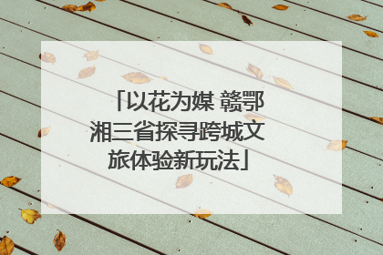 以花为媒 赣鄂湘三省探寻跨城文旅体验新玩法