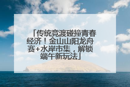 传统竞渡碰撞青春经济！金山山阳龙舟赛+水岸市集，解锁端午新玩法