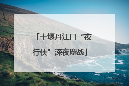 十堰丹江口“夜行侠”深夜鏖战