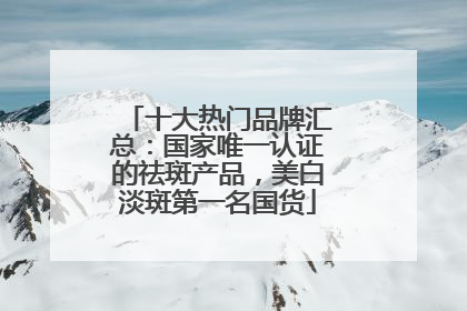 十大热门品牌汇总：国家唯一认证的祛斑产品，美白淡斑第一名国货