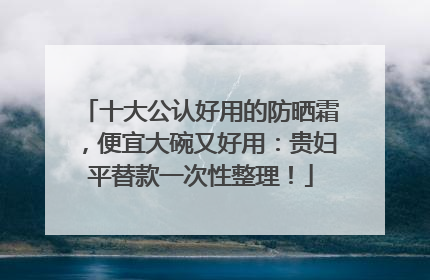 十大公认好用的防晒霜，便宜大碗又好用：贵妇平替款一次性整理！