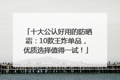 十大公认好用的防晒霜：10款王炸单品，优质选择值得一试！