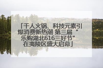 千人火锅、科技元素引爆消费新热潮 第三届“乐购湖北616三好节”在夷陵区盛大启幕