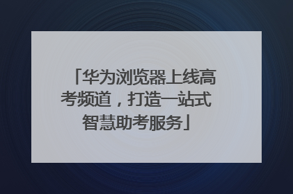华为浏览器上线高考频道，打造一站式智慧助考服务