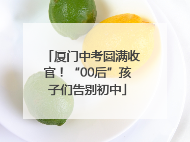 厦门中考圆满收官！“00后”孩子们告别初中