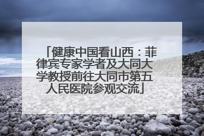 健康中国看山西：菲律宾专家学者及大同大学教授前往大同市第五人民医院参观交流