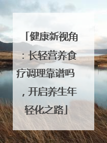 健康新视角：长轻营养食疗调理靠谱吗，开启养生年轻化之路