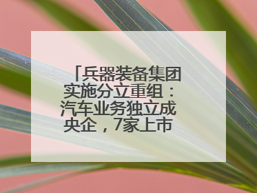 兵器装备集团实施分立重组：汽车业务独立成央企，7家上市公司披露进展