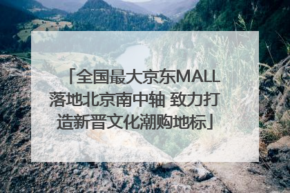 全国最大京东MALL落地北京南中轴 致力打造新晋文化潮购地标