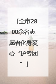 全市2800余名志愿者化身爱心“护考团”