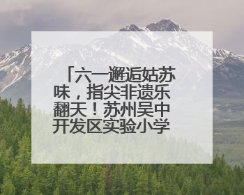 六一邂逅姑苏味，指尖非遗乐翻天！苏州吴中开发区实验小学“六一”庆祝活动精彩纷呈