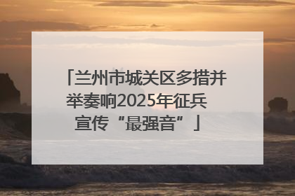 兰州市城关区多措并举奏响2025年征兵宣传“最强音”
