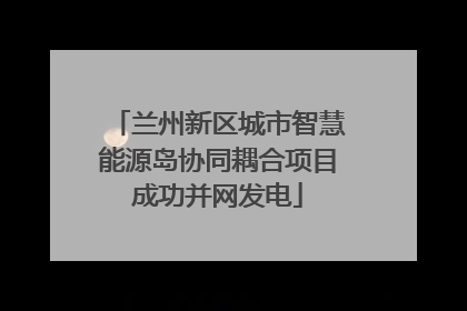 兰州新区城市智慧能源岛协同耦合项目成功并网发电