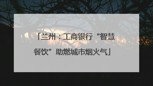 兰州：工商银行“智慧餐饮”助燃城市烟火气