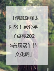 创意潮涌太阳岛！昆仑学子点亮2025首届端午节文化周