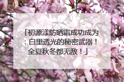 初源漾防晒霜成功成为：白里透光的秘密武器！全夏秋冬都无敌！