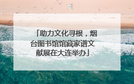 助力文化寻根，烟台图书馆馆藏家谱文献展在大连举办