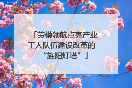 劳模领航点亮产业工人队伍建设改革的“旌阳灯塔”