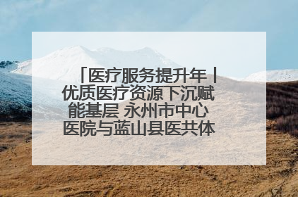 医疗服务提升年丨优质医疗资源下沉赋能基层 永州市中心医院与蓝山县医共体总院共筑健康屏障