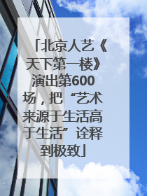 北京人艺《天下第一楼》演出第600场，把“艺术来源于生活高于生活”诠释到极致