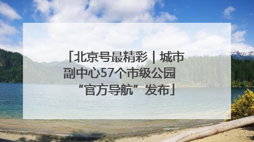 北京号最精彩｜城市副中心57个市级公园“官方导航”发布