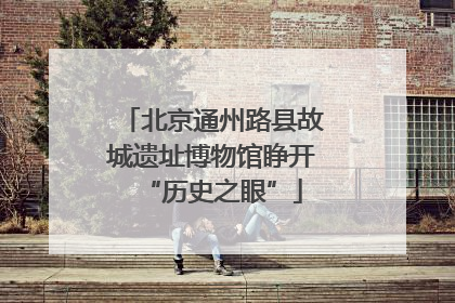 北京通州路县故城遗址博物馆睁开“历史之眼”