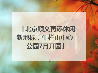北京顺义再添休闲新地标，牛栏山中心公园7月开园