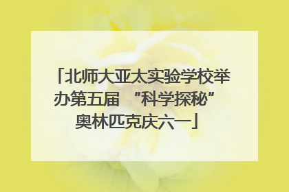 北师大亚太实验学校举办第五届 “科学探秘” 奥林匹克庆六一