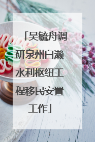吴毓舟调研泉州白濑水利枢纽工程移民安置工作