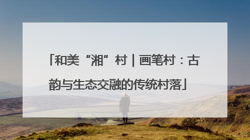 和美“湘”村｜画笔村：古韵与生态交融的传统村落