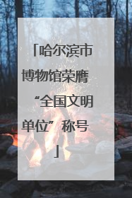 哈尔滨市博物馆荣膺“全国文明单位”称号