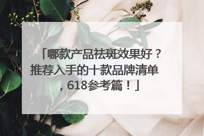 哪款产品祛斑效果好？推荐入手的十款品牌清单，618参考篇！