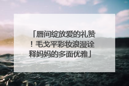唇间绽放爱的礼赞！毛戈平彩妆浪漫诠释妈妈的多面优雅