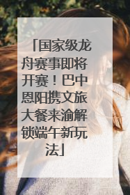 国家级龙舟赛事即将开赛！巴中恩阳携文旅大餐来渝解锁端午新玩法